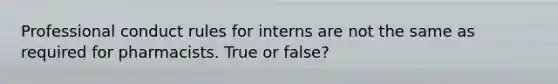 Professional conduct rules for interns are not the same as required for pharmacists. True or false?