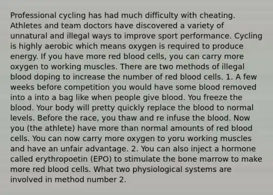 Professional cycling has had much difficulty with cheating. Athletes and team doctors have discovered a variety of unnatural and illegal ways to improve sport performance. Cycling is highly aerobic which means oxygen is required to produce energy. If you have more red blood cells, you can carry more oxygen to working muscles. There are two methods of illegal blood doping to increase the number of red blood cells. 1. A few weeks before competition you would have some blood removed into a into a bag like when people give blood. You freeze the blood. Your body will pretty quickly replace the blood to normal levels. Before the race, you thaw and re infuse the blood. Now you (the athlete) have more than normal amounts of red blood cells. You can now carry more oxygen to yoru working muscles and have an unfair advantage. 2. You can also inject a hormone called erythropoetin (EPO) to stimulate the bone marrow to make more red blood cells. What two physiological systems are involved in method number 2.