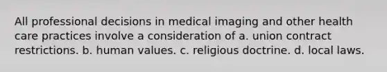 All professional decisions in medical imaging and other health care practices involve a consideration of a. union contract restrictions. b. human values. c. religious doctrine. d. local laws.