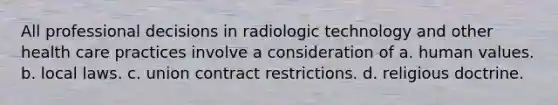 All professional decisions in radiologic technology and other health care practices involve a consideration of a. human values. b. local laws. c. union contract restrictions. d. religious doctrine.