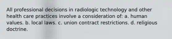 All professional decisions in radiologic technology and other health care practices involve a consideration of: a. human values. b. local laws. c. union contract restrictions. d. religious doctrine.