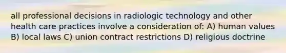 all professional decisions in radiologic technology and other health care practices involve a consideration of: A) human values B) local laws C) union contract restrictions D) religious doctrine