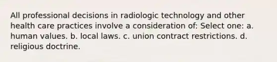 All professional decisions in radiologic technology and other health care practices involve a consideration of: Select one: a. human values. b. local laws. c. union contract restrictions. d. religious doctrine.