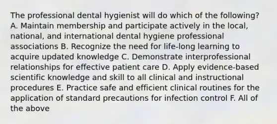 The professional dental hygienist will do which of the following? A. Maintain membership and participate actively in the local, national, and international dental hygiene professional associations B. Recognize the need for life-long learning to acquire updated knowledge C. Demonstrate interprofessional relationships for effective patient care D. Apply evidence-based scientific knowledge and skill to all clinical and instructional procedures E. Practice safe and efficient clinical routines for the application of standard precautions for infection control F. All of the above