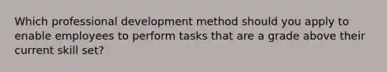 Which professional development method should you apply to enable employees to perform tasks that are a grade above their current skill set?