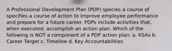 A Professional Development Plan (PDP) species a course of specifies a course of action to improve employee performance and prepare for a future career. PDPs include activities that, when executed, accomplish an action plan. Which of the following is NOT a component of a PDP action plan: a. KSAs b. Career Target c. Timeline d. Key Accountabilities