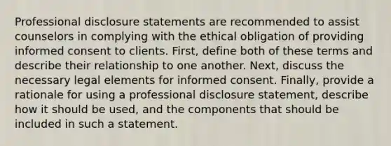 Professional disclosure statements are recommended to assist counselors in complying with the ethical obligation of providing informed consent to clients. First, define both of these terms and describe their relationship to one another. Next, discuss the necessary legal elements for informed consent. Finally, provide a rationale for using a professional disclosure statement, describe how it should be used, and the components that should be included in such a statement.