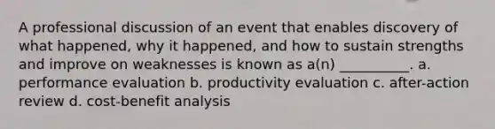 A professional discussion of an event that enables discovery of what happened, why it happened, and how to sustain strengths and improve on weaknesses is known as a(n) __________. a. performance evaluation b. productivity evaluation c. after-action review d. cost-benefit analysis