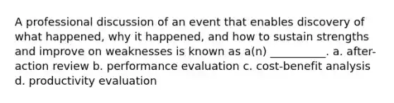 A professional discussion of an event that enables discovery of what happened, why it happened, and how to sustain strengths and improve on weaknesses is known as a(n) __________. a. after-action review b. performance evaluation c. cost-benefit analysis d. productivity evaluation