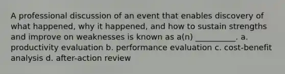 A professional discussion of an event that enables discovery of what happened, why it happened, and how to sustain strengths and improve on weaknesses is known as a(n) __________. a. productivity evaluation b. performance evaluation c. cost-benefit analysis d. after-action review