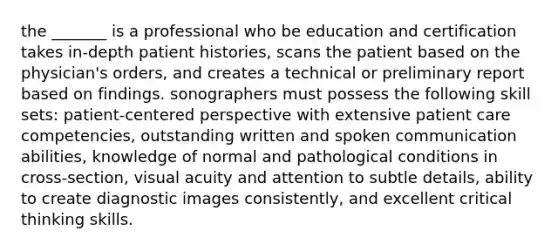 the _______ is a professional who be education and certification takes in-depth patient histories, scans the patient based on the physician's orders, and creates a technical or preliminary report based on findings. sonographers must possess the following skill sets: patient-centered perspective with extensive patient care competencies, outstanding written and spoken communication abilities, knowledge of normal and pathological conditions in cross-section, visual acuity and attention to subtle details, ability to create diagnostic images consistently, and excellent critical thinking skills.