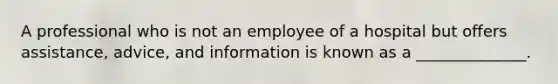 A professional who is not an employee of a hospital but offers assistance, advice, and information is known as a ______________.