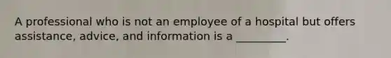 A professional who is not an employee of a hospital but offers assistance, advice, and information is a _________.