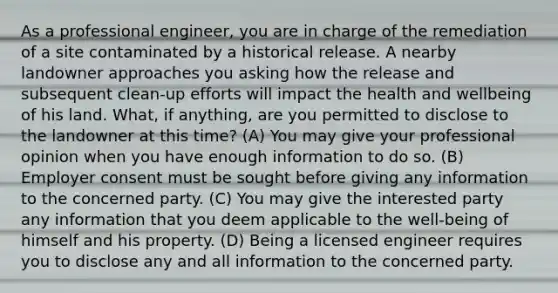 As a professional engineer, you are in charge of the remediation of a site contaminated by a historical release. A nearby landowner approaches you asking how the release and subsequent clean-up efforts will impact the health and wellbeing of his land. What, if anything, are you permitted to disclose to the landowner at this time? (A) You may give your professional opinion when you have enough information to do so. (B) Employer consent must be sought before giving any information to the concerned party. (C) You may give the interested party any information that you deem applicable to the well-being of himself and his property. (D) Being a licensed engineer requires you to disclose any and all information to the concerned party.