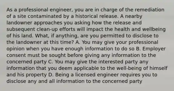 As a professional engineer, you are in charge of the remediation of a site contaminated by a historical release. A nearby landowner approaches you asking how the release and subsequent clean-up efforts will impact the health and wellbeing of his land. What, if anything, are you permitted to disclose to the landowner at this time? A. You may give your professional opinion when you have enough information to do so B. Employer consent must be sought before giving any information to the concerned party C. You may give the interested party any information that you deem applicable to the well-being of himself and his property D. Being a licensed engineer requires you to disclose any and all information to the concerned party