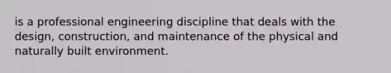 is a professional engineering discipline that deals with the design, construction, and maintenance of the physical and naturally built environment.