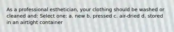 As a professional esthetician, your clothing should be washed or cleaned and: Select one: a. new b. pressed c. air-dried d. stored in an airtight container