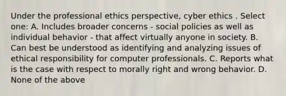 Under the professional ethics perspective, cyber ethics . Select one: A. Includes broader concerns - social policies as well as individual behavior - that affect virtually anyone in society. B. Can best be understood as identifying and analyzing issues of ethical responsibility for computer professionals. C. Reports what is the case with respect to morally right and wrong behavior. D. None of the above