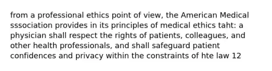 from a professional ethics point of view, the American Medical sssociation provides in its principles of medical ethics taht: a physician shall respect the rights of patients, colleagues, and other health professionals, and shall safeguard patient confidences and privacy within the constraints of hte law 12