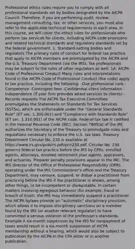 Professional ethics rules require you to comply with all professional standards set by bodies designated by the AICPA Council. Therefore, if you are performing audit, review, management consulting, tax, or other services, you must also refer to the applicable technical requirements in each area. In this course, we will cover the ethics rules for professionals who perform tax services for clients, including AICPA code provisions and related technical standards and regulatory standards set by the federal government. 1. Standard-setting bodies and regulators The primary rules of conduct for federal tax practice that apply to AICPA members are promulgated by the AICPA and the U.S. Treasury Department (via the IRS). Tax professionals may be subject to the rules of other regulators as well. 1A. AICPA Code of Professional Conduct Many rules and interpretations found in the AICPA Code of Professional Conduct (the code) apply to tax practice, including the following: -Due professional care -Competence -Contingent fees -Confidential client information -Independence (if your firm provides attest services to clients) -Records requests The AICPA Tax Executive Committee promulgates the Statements on Standards for Tax Services (SSTSs), which are enforceable under the "General Standards Rule" (ET sec. 1.300.001) and "Compliance with Standards Rule" (ET sec. 1.310.001) of the AICPA code. Federal tax law is codified in the Internal Revenue Code (IRC). Section 7805(a) of the IRC authorizes the Secretary of the Treasury to promulgate rules and regulations necessary to enforce the U.S. tax laws. Treasury Department Circular No. 230 is available at https://www.irs.gov/pub/irs-pdf/pcir230.pdf. Circular No. 230 governs federal tax practice before the IRS by CPAs, enrolled agents, attorneys, enrolled retirement plan agents, appraisers, and actuaries. Preparer penalty provisions appear in the IRC. The IRS director of the Office of Professional Responsibility (OPR), operating under the IRS Commissioner's office and the Treasury Department, may censure, suspend, or disbar a practitioner from practicing before the IRS if the practitioner is shown, among other things, to be incompetent or disreputable. In certain matters involving egregious behavior (for example, fraud or breach of trust), the IRS may immediately suspend a practitioner. The AICPA bylaws provide an "automatic" disciplinary provision, which allows it to impose disciplinary sanctions on a member found by the IRS (or another relevant regulator) to have committed a serious violation of the profession's standards. Example A six-month suspension by the IRS for nonpayment of taxes would result in a six-month suspension of AICPA membership without a hearing, which would also be subject to publication by the AICPA in the CPA letter or in another publication.