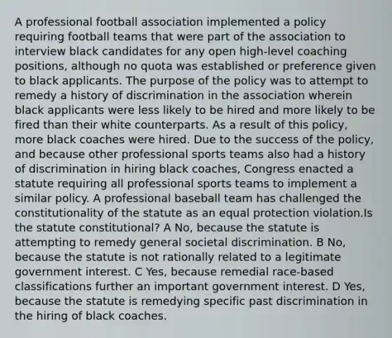 A professional football association implemented a policy requiring football teams that were part of the association to interview black candidates for any open high-level coaching positions, although no quota was established or preference given to black applicants. The purpose of the policy was to attempt to remedy a history of discrimination in the association wherein black applicants were less likely to be hired and more likely to be fired than their white counterparts. As a result of this policy, more black coaches were hired. Due to the success of the policy, and because other professional sports teams also had a history of discrimination in hiring black coaches, Congress enacted a statute requiring all professional sports teams to implement a similar policy. A professional baseball team has challenged the constitutionality of the statute as an equal protection violation.Is the statute constitutional? A No, because the statute is attempting to remedy general societal discrimination. B No, because the statute is not rationally related to a legitimate government interest. C Yes, because remedial race-based classifications further an important government interest. D Yes, because the statute is remedying specific past discrimination in the hiring of black coaches.