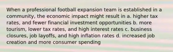 When a professional football expansion team is established in a community, the economic impact might result in a. higher tax rates, and fewer financial investment opportunities b. more tourism, lower tax rates, and high interest rates c. business closures, job layoffs, and high inflation rates d. increased job creation and more consumer spending