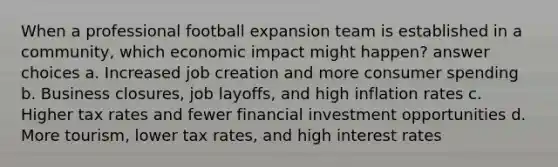 When a professional football expansion team is established in a community, which economic impact might happen? answer choices a. Increased job creation and more consumer spending b. Business closures, job layoffs, and high inflation rates c. Higher tax rates and fewer financial investment opportunities d. More tourism, lower tax rates, and high interest rates