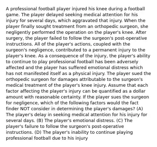 A professional football player injured his knee during a football game. The player delayed seeking medical attention for his injury for several days, which aggravated that injury. When the player finally sought treatment from an orthopedic surgeon, she negligently performed the operation on the player's knee. After surgery, the player failed to follow the surgeon's post-operative instructions. All of the player's actions, coupled with the surgeon's negligence, contributed to a permanent injury to the player's knee. As a consequence of the injury, the player's ability to continue to play professional football has been adversely affected and the player has suffered emotional distress which has not manifested itself as a physical injury. The player sued the orthopedic surgeon for damages attributable to the surgeon's medical treatment of the player's knee injury. Assume that each factor affecting the player's injury can be quantified as a dollar amount with reasonable certainty. If the player sues the surgeon for negligence, which of the following factors would the fact finder NOT consider in determining the player's damages? (A) The player's delay in seeking medical attention for his injury for several days. (B) The player's emotional distress. (C) The player's failure to follow the surgeon's post-operative instructions. (D) The player's inability to continue playing professional football due to his injury