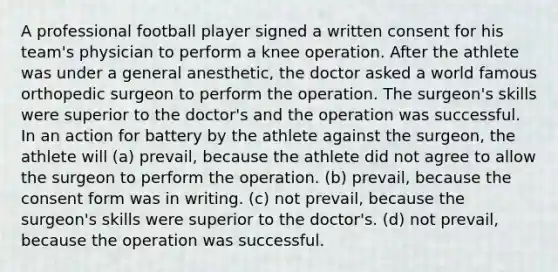 A professional football player signed a written consent for his team's physician to perform a knee operation. After the athlete was under a general anesthetic, the doctor asked a world famous orthopedic surgeon to perform the operation. The surgeon's skills were superior to the doctor's and the operation was successful. In an action for battery by the athlete against the surgeon, the athlete will (a) prevail, because the athlete did not agree to allow the surgeon to perform the operation. (b) prevail, because the consent form was in writing. (c) not prevail, because the surgeon's skills were superior to the doctor's. (d) not prevail, because the operation was successful.