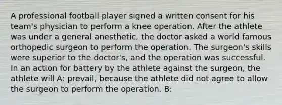 A professional football player signed a written consent for his team's physician to perform a knee operation. After the athlete was under a general anesthetic, the doctor asked a world famous orthopedic surgeon to perform the operation. The surgeon's skills were superior to the doctor's, and the operation was successful. In an action for battery by the athlete against the surgeon, the athlete will A: prevail, because the athlete did not agree to allow the surgeon to perform the operation. B: