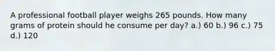 A professional football player weighs 265 pounds. How many grams of protein should he consume per day? a.) 60 b.) 96 c.) 75 d.) 120