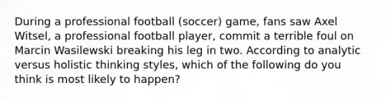 During a professional football (soccer) game, fans saw Axel Witsel, a professional football player, commit a terrible foul on Marcin Wasilewski breaking his leg in two. According to analytic versus holistic thinking styles, which of the following do you think is most likely to happen?