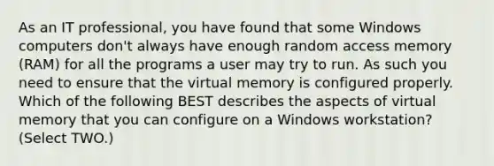 As an IT professional, you have found that some Windows computers don't always have enough random access memory (RAM) for all the programs a user may try to run. As such you need to ensure that the virtual memory is configured properly. Which of the following BEST describes the aspects of virtual memory that you can configure on a Windows workstation? (Select TWO.)