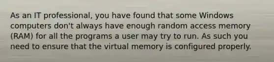 As an IT professional, you have found that some Windows computers don't always have enough random access memory (RAM) for all the programs a user may try to run. As such you need to ensure that the virtual memory is configured properly.