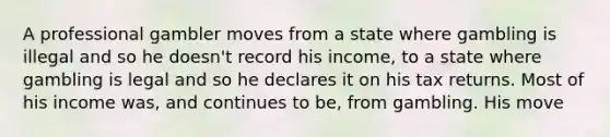 A professional gambler moves from a state where gambling is illegal and so he doesn't record his income, to a state where gambling is legal and so he declares it on his tax returns. Most of his income was, and continues to be, from gambling. His move