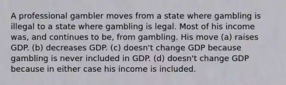 A professional gambler moves from a state where gambling is illegal to a state where gambling is legal. Most of his income was, and continues to be, from gambling. His move (a) raises GDP. (b) decreases GDP. (c) doesn't change GDP because gambling is never included in GDP. (d) doesn't change GDP because in either case his income is included.