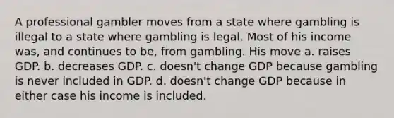 A professional gambler moves from a state where gambling is illegal to a state where gambling is legal. Most of his income was, and continues to be, from gambling. His move a. raises GDP. b. decreases GDP. c. doesn't change GDP because gambling is never included in GDP. d. doesn't change GDP because in either case his income is included.