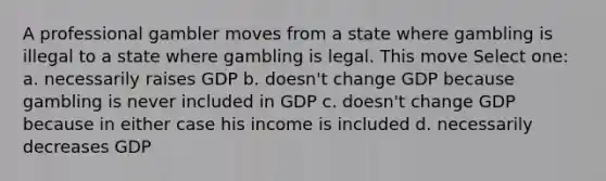 A professional gambler moves from a state where gambling is illegal to a state where gambling is legal. This move Select one: a. necessarily raises GDP b. doesn't change GDP because gambling is never included in GDP c. doesn't change GDP because in either case his income is included d. necessarily decreases GDP