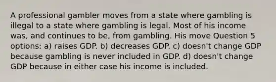 A professional gambler moves from a state where gambling is illegal to a state where gambling is legal. Most of his income was, and continues to be, from gambling. His move Question 5 options: a) raises GDP. b) decreases GDP. c) doesn't change GDP because gambling is never included in GDP. d) doesn't change GDP because in either case his income is included.