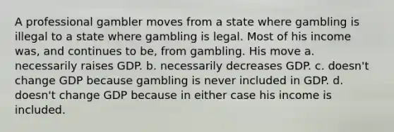 A professional gambler moves from a state where gambling is illegal to a state where gambling is legal. Most of his income was, and continues to be, from gambling. His move a. necessarily raises GDP. b. necessarily decreases GDP. c. doesn't change GDP because gambling is never included in GDP. d. doesn't change GDP because in either case his income is included.