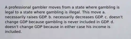 A professional gambler moves from a state where gambling is legal to a state where gambling is illegal. This move a. necessarily raises GDP. b. necessarily decreases GDP. c. doesn't change GDP because gambling is never included in GDP. d. doesn't change GDP because in either case his income is included.