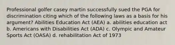 Professional golfer casey martin successfully sued the PGA for discrimination citing which of the following laws as a basis for his argument? Abilities Education Act (AEA) a. abilities education act b. Americans with Disabilities Act (ADA) c. Olympic and Amateur Sports Act (OASA) d. rehabilitation Act of 1973