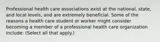 Professional health care associations exist at the national, state, and local levels, and are extremely beneficial. Some of the reasons a health care student or worker might consider becoming a member of a professional health care organization include: (Select all that apply.)