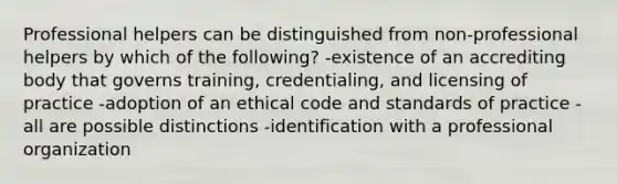 Professional helpers can be distinguished from non-professional helpers by which of the following? -existence of an accrediting body that governs training, credentialing, and licensing of practice -adoption of an ethical code and standards of practice -all are possible distinctions -identification with a professional organization