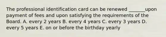 The professional identification card can be renewed _______upon payment of fees and upon satisfying the requirements of the Board. A. every 2 years B. every 4 years C. every 3 years D. every 5 years E. on or before the birthday yearly