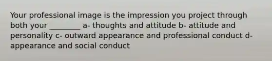 Your professional image is the impression you project through both your ________ a- thoughts and attitude b- attitude and personality c- outward appearance and professional conduct d- appearance and social conduct