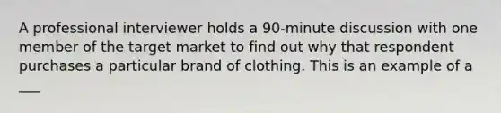 A professional interviewer holds a 90-minute discussion with one member of the target market to find out why that respondent purchases a particular brand of clothing. This is an example of a ___