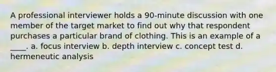 A professional interviewer holds a 90-minute discussion with one member of the target market to find out why that respondent purchases a particular brand of clothing. This is an example of a ____. a. focus interview b. depth interview c. concept test d. hermeneutic analysis