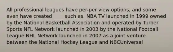 All professional leagues have per-per view options, and some even have created ____ such as: NBA TV launched in 1999 owned by the National Basketball Association and operated by Turner Sports NFL Network launched in 2003 by the National Football League NHL Network launched in 2007 as a joint venture between the National Hockey League and NBCUniversal