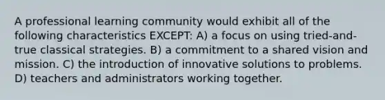 A professional learning community would exhibit all of the following characteristics EXCEPT: A) a focus on using tried-and-true classical strategies. B) a commitment to a shared vision and mission. C) the introduction of innovative solutions to problems. D) teachers and administrators working together.